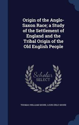 Origin of the Anglo-Saxon Race; A Study of the Settlement of England and the Tribal Origin of the Old English People by Thomas William Shore