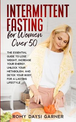 Intermittent Fasting for Women Over 50: The Essential Guide to Lose Weight, Increase Your Energy, Unlock Your Metabolism, and Detox Your Body for a Lasting Life by Romy Daysi Garner