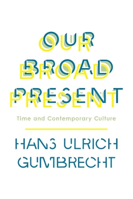 Our Broad Present: Time and Contemporary Culture by Hans Ulrich Gumbrecht