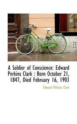 A Soldier of Conscience: Edward Perkins Clark: Born October 21, 1847, Died February 16, 1903 by Edward Perkins Clark