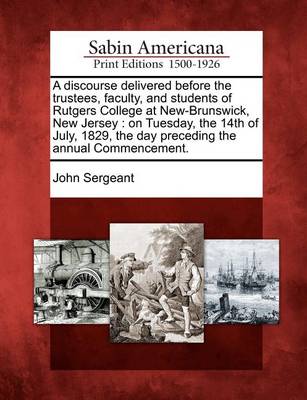 A Discourse Delivered Before the Trustees, Faculty, and Students of Rutgers College at New-Brunswick, New Jersey: On Tuesday, the 14th of July, 1829, the Day Preceding the Annual Commencement. by John Sergeant