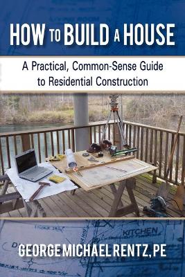 How to Build a House: A Practical, Common-Sense Guide to Residential Construction by George Michael Rentz
