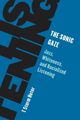 The Sonic Gaze: Jazz, Whiteness, and Racialized Listening by T Storm Heter