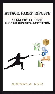 Attack, Parry, Riposte: A Fencer's Guide to Better Business Execution by Norman A Katz