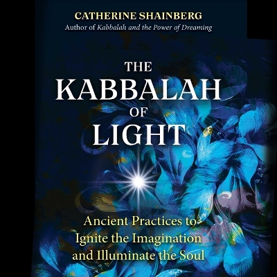 The Kabbalah of Light: Ancient Practices to Ignite the Imagination and Illuminate the Soul by Catherine Shainberg