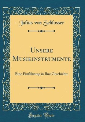 Unsere Musikinstrumente: Eine Einführung in Ihre Geschichte (Classic Reprint) by Julius von Schlosser