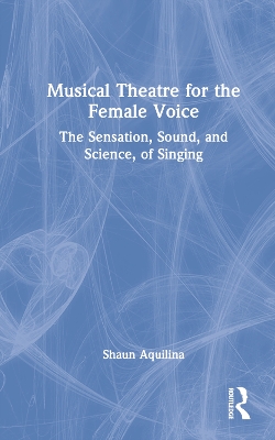 Musical Theatre for the Female Voice: The Sensation, Sound, and Science, of Singing by Shaun Aquilina