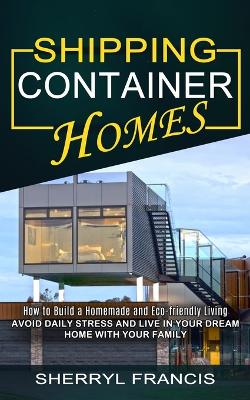 Shipping Container Homes: How to Build a Homemade and Eco-friendly Living (Avoid Daily Stress and Live in Your Dream Home With Your Family) book