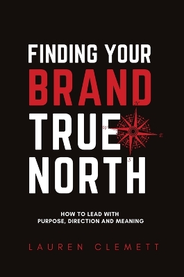 Finding Your Brand True North: How To Lead With Purpose, Direction And Meaning book