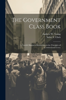 The Government Class Book: A Youth's Manual of Instruction in the Principles of Constitutional Gover by Andrew W Young
