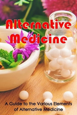 Alternative Medicine: Alternative Medicine Details A Guide to the Many Different Elements of Alternative Medicine book