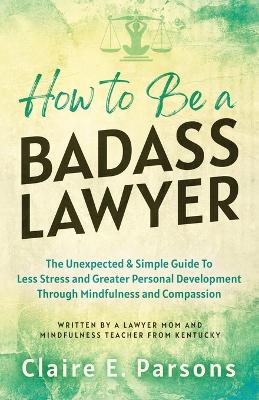 How to Be a Badass Lawyer: The Unexpected and Simple Guide to Less Stress and Greater Personal Development Through Mindfulness and Compassion book