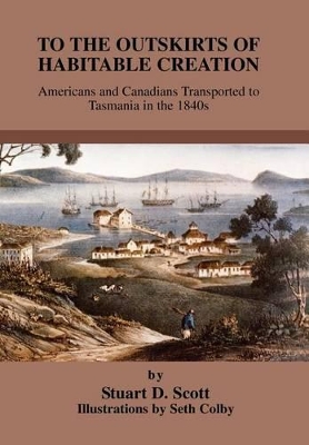 To the Outskirts of Habitable Creation: Americans and Canadians Transported to Tasmania in the 1840s by Stuart D Scott