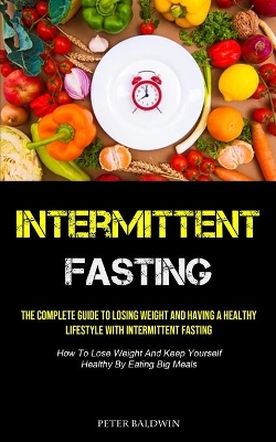 Intermittent Fasting: The Complete Guide To Losing Weight And Having A Healthy Lifestyle With Intermittent Fasting (How To Lose Weight And Keep Yourself Healthy By Eating Big Meals) by Peter Baldwin