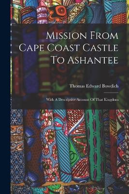 Mission From Cape Coast Castle To Ashantee: With A Descriptive Account Of That Kingdom by Thomas Edward Bowdich