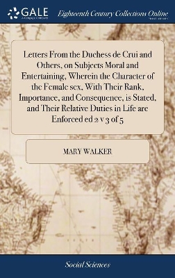 Letters From the Duchess de Crui and Others, on Subjects Moral and Entertaining, Wherein the Character of the Female sex, With Their Rank, Importance, and Consequence, is Stated, and Their Relative Duties in Life are Enforced ed 2 v 3 of 5 by Mary Walker