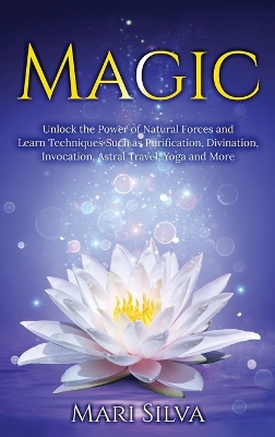 Magic: Unlock the Power of Natural Forces and Learn Techniques Such as Purification, Divination, Invocation, Astral Travel, Yoga and More book