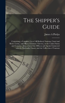 The Shipper's Guide; Containing a Complete List of All Railroad Stations, Canal and River Towns, (and Places Tributary Thereto, ) in the United States and Canadas. Also, a List of the Officers and Agents Connected With the Railroads, Canals, and The... by James A Phelps