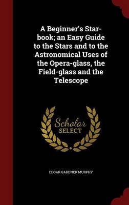 Beginner's Star-Book; An Easy Guide to the Stars and to the Astronomical Uses of the Opera-Glass, the Field-Glass and the Telescope by Edgar Gardner Murphy