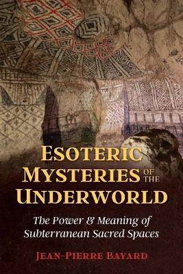 Esoteric Mysteries of the Underworld: The Power and Meaning of Subterranean Sacred Spaces by Jean-Pierre Bayard