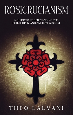 Rosicrucianism: A Guide to Understanding the Philosophy and Ancient Wisdom by Theo Lalvani