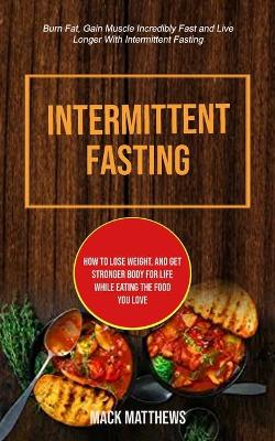 Intermittent Fasting: How To Lose Weight, And Get Stronger Body For Life While Eating The Food You Love (Burn Fat, Gain Muscle Incredibly Fast And Live Longer With Intermittent Fasting) book