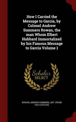 How I Carried the Message to Garcia, by Colonel Andrew Summers Rowan, the Man Whom Elbert Hubbard Immortalized by His Famous Message to Garcia; Volume 1 book