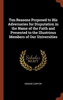 Ten Reasons Proposed to His Adversaries for Disputation in the Name of the Faith and Presented to the Illustrious Members of Our Universities by Edmund Campion
