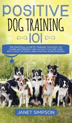 Positive Dog Training 101: The Practical Guide to Training Your Dog the Loving and Friendly Way Without Causing your Dog Stress or Harm Using Positive Reinforcement by Janet Simpson