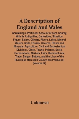 A Description Of England And Wales, Containing A Particular Account Of Each County, With Its Antiquities, Curiosities, Situation, Figure, Extent, Climate, Rivers, Lakes, Mineral Waters, Soils, Fossils, Caverns, Plants And Minerals, Agriculture, Civil And Ecc book