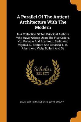 A A Parallel of the Antient Architecture with the Modern: In a Collection of Ten Principal Authors Who Have Written Upon the Five Orders, Viz. Palladio and Scamozzi, Serlio and Vignola, D. Barbaro and Cataneo, L. B. Alberti and Viola, Bullant and de by Leon Battista Alberti