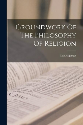 Groundwork Of The Philosophy Of Religion by Atkinson Lee