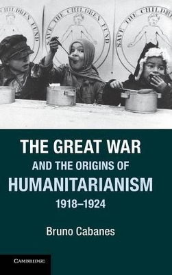 The Great War and the Origins of Humanitarianism, 1918-1924 by Bruno Cabanes