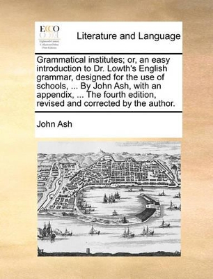 Grammatical Institutes; Or, an Easy Introduction to Dr. Lowth's English Grammar, Designed for the Use of Schools, ... by John Ash, with an Appendix, ... the Fourth Edition, Revised and Corrected by the Author. book