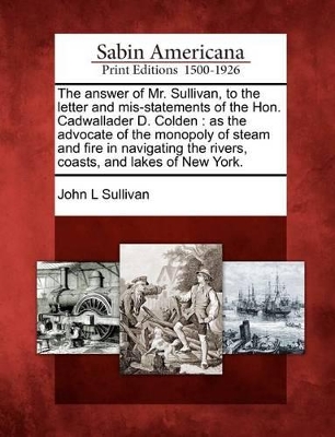The Answer of Mr. Sullivan, to the Letter and Mis-Statements of the Hon. Cadwallader D. Colden: As the Advocate of the Monopoly of Steam and Fire in Navigating the Rivers, Coasts, and Lakes of New York. book