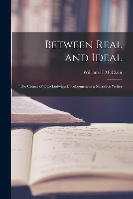 Between Real and Ideal: the Course of Otto Ludwig's Development as a Narrative Writer by William H McClain