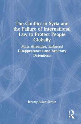 The Conflict in Syria and the Failure of International Law to Protect People Globally: Mass Atrocities, Enforced Disappearances and Arbitrary Detentions by Jeremy Julian Sarkin