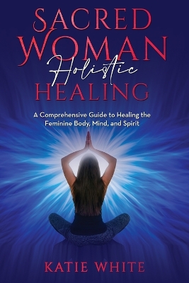 Sacred Woman Holistic Healing: A Comprehensive Guide to Healing the Feminine Body, Mind, and Spirit book