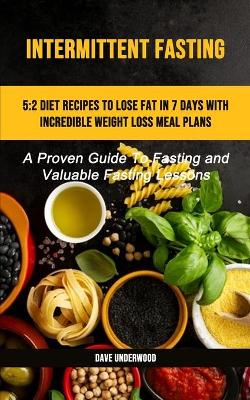 Intermittent Fasting: 5:2 Diet Recipes To Lose Fat In 7 Days With Incredible Weight Loss Meal Plans (A Proven Guide To Fasting And Valuable Fasting Lessons) book