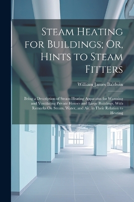 Steam Heating for Buildings; Or, Hints to Steam Fitters: Being a Description of Steam Heating Apparatus for Warming and Ventilating Private Houses and Large Buildings, With Remarks On Steam, Water, and Air, in Their Relation to Heating by William James Baldwin