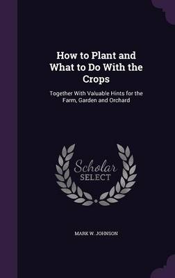 How to Plant and What to Do With the Crops: Together With Valuable Hints for the Farm, Garden and Orchard by Mark W Johnson