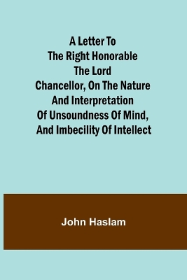 A Letter to the Right Honorable the Lord Chancellor, on the Nature and Interpretation of Unsoundness of Mind, and Imbecility of Intellect book