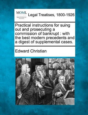 Practical Instructions for Suing Out and Prosecuting a Commission of Bankrupt: With the Best Modern Precedents and a Digest of Supplemental Cases. by Edward Christian