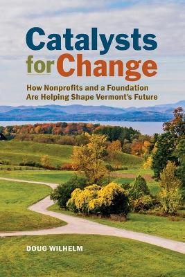 Catalysts for Change: How Nonprofits and a Foundation Are Helping Shape Vermont's Future by Doug Wilhelm