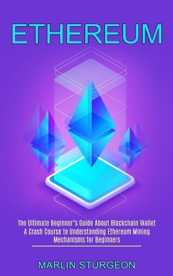 Ethereum: A Crash Course to Understanding Ethereum Mining Mechanisms for Beginners (The Ultimate Beginner's Guide About Blockchain Wallet) book