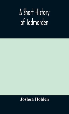 A short history of Todmorden; with some account of the geology and natural history of the neighbourhood by Joshua Holden