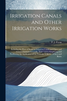 Irrigation Canals and Other Irrigation Works: Including the Flow of Water in Irrigation Canals and Open and Closed Channels Generally, With Tables Simplifying and Facilitating the Application of the Formulæ of Kutter D'Arcy and Bazin by P J (Patrick John) Flynn