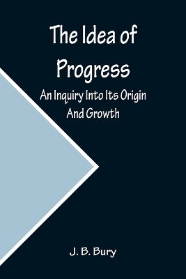 The Idea of Progress; An Inquiry Into Its Origin And Growth by J B Bury