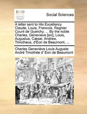 A Letter Sent to His Excellency Claude, Louis, Francois, Regnier Count de Guerchy. ... by the Noble Charles, G�nevieve [sic], Louis, Augustus, C�sar, Andrew, Timotheus, d'Eon de Beaumont, ... book