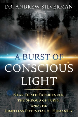 A Burst of Conscious Light: Near-Death Experiences, the Shroud of Turin, and the Limitless Potential of Humanity book